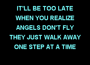 IT'LL BE TOO LATE
WHEN YOU REALIZE
ANGELS DON'T FLY
THEY JUST WALK AWAY
ONE STEP AT A TIME