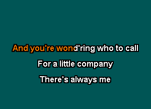 And you're wond'ring who to call

For a little company

There's always me