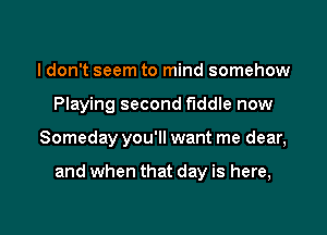 I don't seem to mind somehow
Playing second fiddle now

Someday you'll want me dear,

and when that day is here,