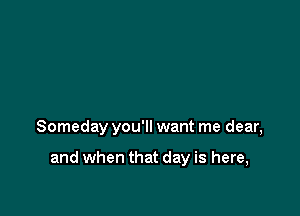Someday you'll want me dear,

and when that day is here,