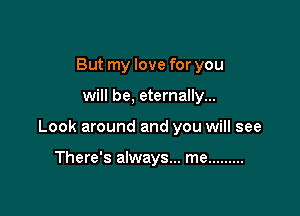 But my love for you

will be, eternally...

Look around and you will see

There's always... me .........