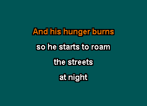 And his hunger burns

so he starts to roam
the streets

at night