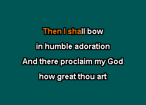 Then I shall bow

in humble adoration

And there proclaim my God

how greatthou art