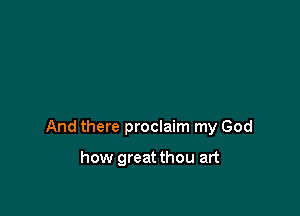 And there proclaim my God

how greatthou art