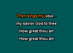 Then sings my soul...

my savior God to thee
How great thou art

How great thou art