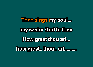 Then sings my soul...

my savior God to thee
How great thou art...

how great. thou.. art ..........