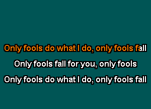 Only fools do whatl do, only fools fall

Only fools fall for you, only fools

Only fools do what I do, only fools fall