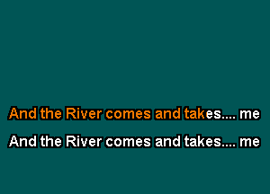 And the River comes and takes... me

And the River comes and takes... me