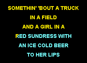 SOMETHIN' 'BOUT A TRUCK
IN A FIELD
AND A GIRL IN A
RED SUNDRESS WITH
AN ICE COLD BEER
T0 HER LIPS