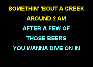 SOMETHIN' 'BOUT A CREEK
AROUND 2 AM
AFTER A FEW OF
THOSE BEERS
YOU WANNA DIVE ON IN