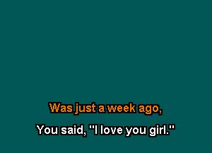 Was just a week ago,

You said, I love you girl.