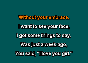 Without your embrace.
lwant to see your face,
lgot some things to say.

Was just a week ago,

You said, I love you girl.