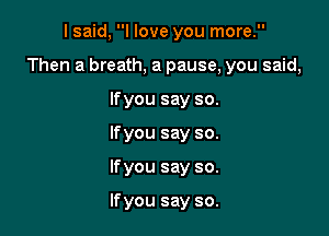 lsmd,WloveyOUInora
Then a breath, a pause, you said,
Wyousayso.
Wyousayso.

Ifyou say so.

If you say so.