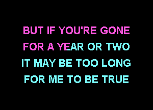 BUT IF YOU'RE GONE
FOR A YEAR OR TWO
IT MAY BE T00 LONG
FOR ME TO BE TRUE