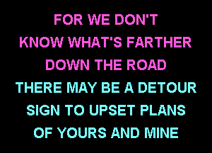 FOR WE DON'T
KNOW WHAT'S FARTHER
DOWN THE ROAD
THERE MAY BE A DETOUR
SIGN T0 UPSET PLANS
0F YOURS AND MINE