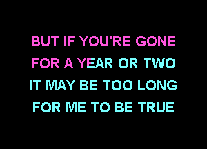 BUT IF YOU'RE GONE
FOR A YEAR OR TWO
IT MAY BE T00 LONG
FOR ME TO BE TRUE