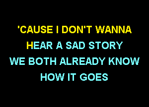 'CAUSE I DON'T WANNA
HEAR A SAD STORY
WE BOTH ALREADY KNOW
HOW IT GOES