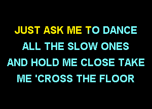 JUST ASK ME TO DANCE
ALL THE SLOW ONES
AND HOLD ME CLOSE TAKE
ME 'CROSS THE FLOOR