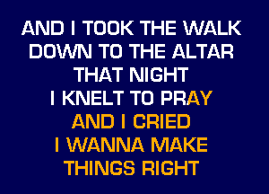 AND I TOOK THE WALK
DOWN TO THE ALTAR
THAT NIGHT
I KNELT T0 PRAY
AND I CRIED
I WANNA MAKE
THINGS RIGHT