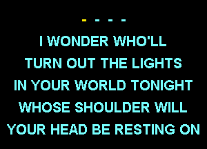 I WONDER WHO'LL
TURN OUT THE LIGHTS
IN YOUR WORLD TONIGHT
WHOSE SHOULDER WILL
YOUR HEAD BE RESTING 0N