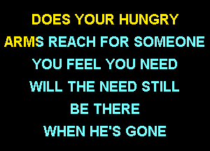DOES YOUR HUNGRY
ARMS REACH FOR SOMEONE
YOU FEEL YOU NEED
WILL THE NEED STILL
BE THERE
WHEN HE'S GONE