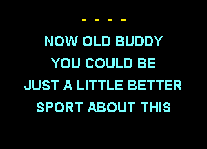 NOW OLD BUDDY
YOU COULD BE

JUST A LITTLE BETTER
SPORT ABOUT THIS