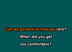 Can we go back to how we were?

When did you get

too comfortable?