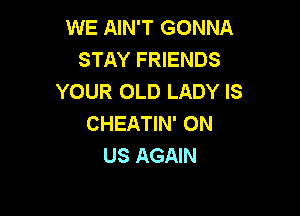 WE AIN'T GONNA
STAY FRIENDS
YOUR OLD LADY IS

CHEATIN' ON
US AGAIN