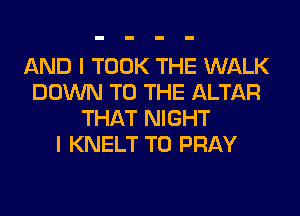 AND I TOOK THE WALK
DOWN TO THE ALTAR
THAT NIGHT
I KNELT T0 PRAY