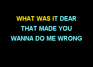 WHAT WAS IT DEAR
THAT MADE YOU

WANNA DO ME WRONG