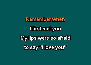 Remember when
lf'lrst met you

My lips were so afraid

to say I love you