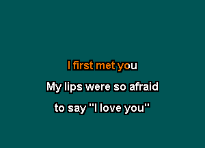 lf'lrst met you

My lips were so afraid

to say I love you