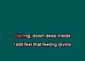 Darling, down deep inside

I still feel that feeling divine