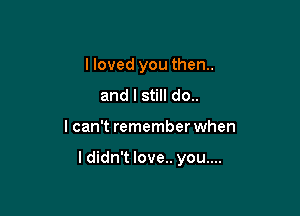 I loved you then..

and I still do..
I can't remember when

I didn't love.. you....