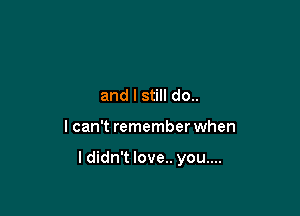 and I still do..

I can't remember when

I didn't love.. you....