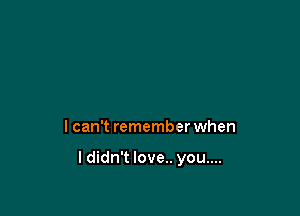 I can't remember when

I didn't love.. you....