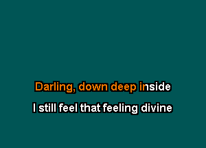 Darling, down deep inside

I still feel that feeling divine