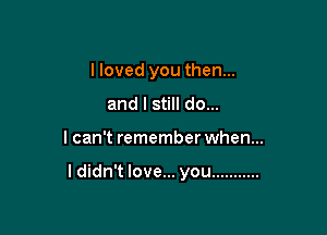 I loved you then...

and I still do...
I can't remember when...

I didn't love... you ...........