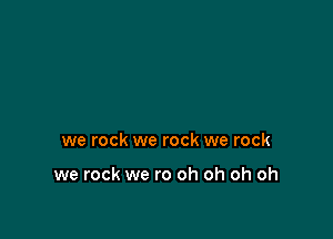 we rock we rock we rock

we rock we ro oh oh oh oh
