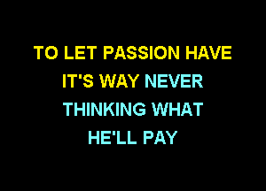 TO LET PASSION HAVE
IT'S WAY NEVER

THINKING WHAT
HE'LL PAY