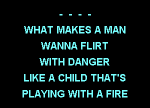 WHAT MAKES A MAN
WANNA FLIRT
WITH DANGER

LIKE A CHILD THAT'S

PLAYING WITH A FIRE