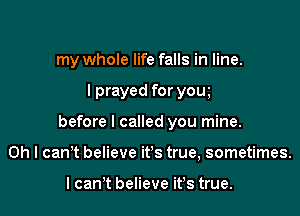 my whole life falls in line.

lprayed for youI

before I called you mine.

Oh I can't believe it's true, sometimes.

I canIt believe it's true.