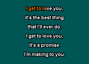 I get to love you,
it's the best thing
that PI! ever do.

I get to love you,

ifs a promise

I'm making to you.