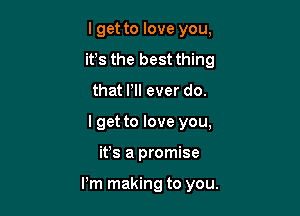 I get to love you,
it's the best thing
that PI! ever do.

I get to love you,

ifs a promise

I'm making to you.