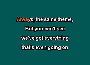 Always, the same theme,

But you can't see

we've got everything

that's even going on