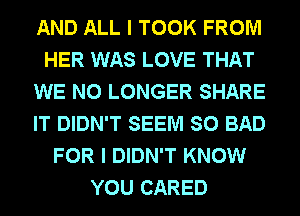 AND ALL I TOOK FROM
HER WAS LOVE THAT
WE NO LONGER SHARE
IT DIDN'T SEEM SO BAD
FOR I DIDN'T KNOW
YOU CARED