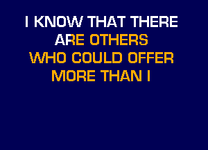 I KNOW THAT THERE
ARE OTHERS
WHO COULD OFFER
MORE THAN I