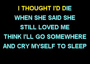 I THOUGHT I'D DIE
WHEN SHE SAID SHE
STILL LOVED ME
THINK I'LL G0 SOMEWHERE
AND CRY MYSELF T0 SLEEP