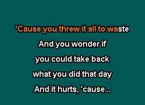 'Cause you threw it all to waste

And you wonder if

you could take back

what you did that day

And it hurts, 'cause...