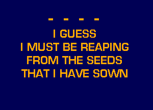 I GUESS
I MUST BE REAPING
FROM THE SEEDS
THAT I HAVE SOWN